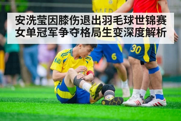 安洗莹因膝伤退出羽毛球世锦赛 女单冠军争夺格局生变深度解析