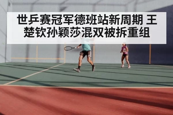 世乒赛冠军德班站新周期 王楚钦孙颖莎混双被拆重组