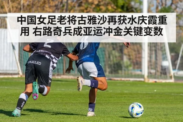 中国女足老将古雅沙再获水庆霞重用 右路奇兵成亚运冲金关键变数
