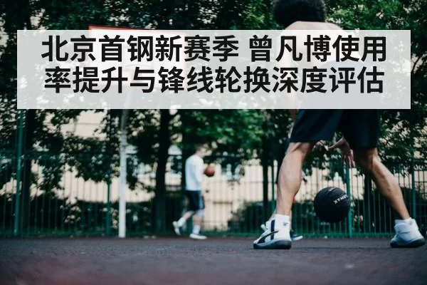 北京首钢新赛季 曾凡博使用率提升与锋线轮换深度评估
