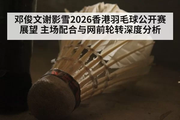 邓俊文谢影雪2026香港羽毛球公开赛展望 主场配合与网前轮转深度分析